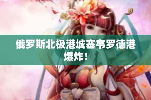 俄罗斯北极港城塞韦罗德港爆炸！