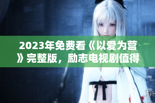 2023年免费看《以爱为营》完整版，励志电视剧值得期待