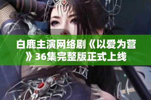 白鹿主演网络剧《以爱为营》36集完整版正式上线