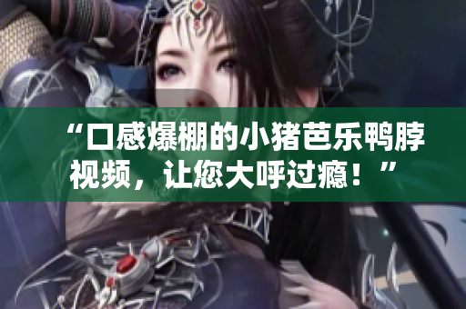 “口感爆棚的小猪芭乐鸭脖视频，让您大呼过瘾！”