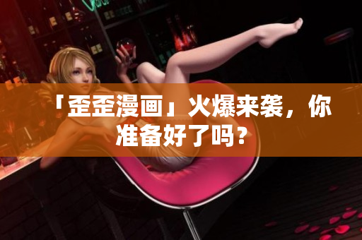 「歪歪漫画」火爆来袭，你准备好了吗？