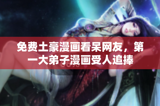 免费土豪漫画看呆网友，第一大弟子漫画受人追捧