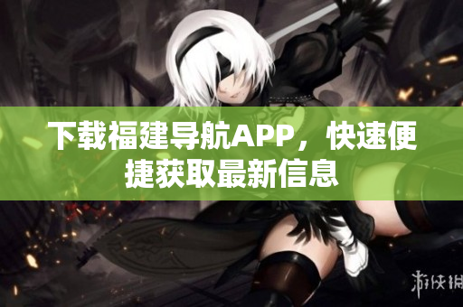 下载福建导航APP，快速便捷获取最新信息