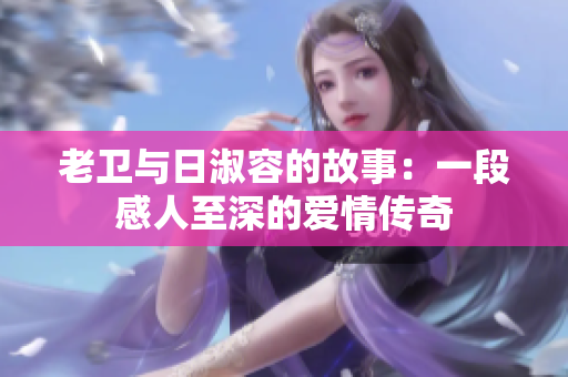 老卫与日淑容的故事：一段感人至深的爱情传奇