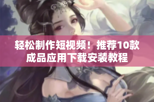 轻松制作短视频！推荐10款成品应用下载安装教程