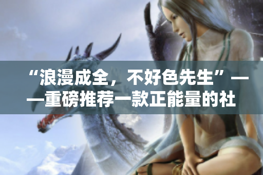“浪漫成全，不好色先生”——重磅推荐一款正能量的社交APP