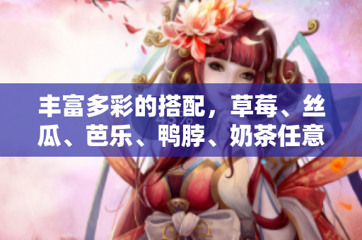 丰富多彩的搭配，草莓、丝瓜、芭乐、鸭脖、奶茶任意组合