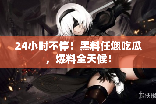 24小时不停！黑料任您吃瓜，爆料全天候！