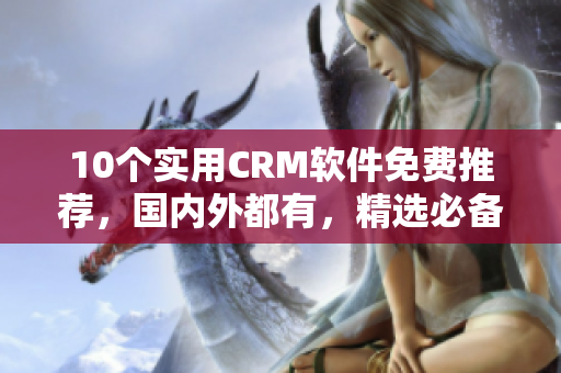 10个实用CRM软件免费推荐，国内外都有，精选必备！