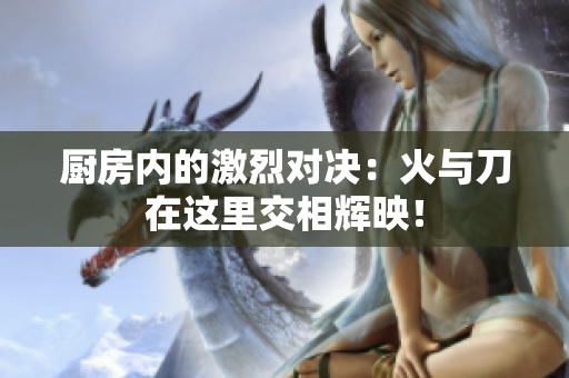 厨房内的激烈对决：火与刀在这里交相辉映！