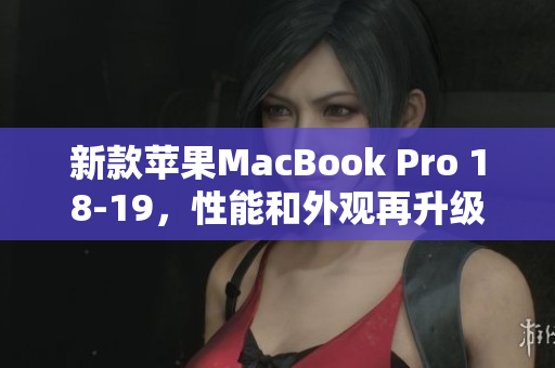 新款苹果MacBook Pro 18-19，性能和外观再升级