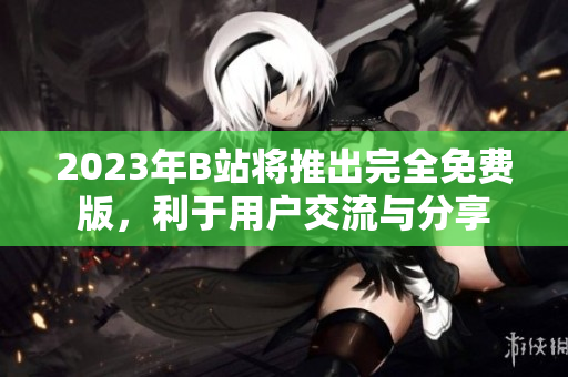 2023年B站将推出完全免费版，利于用户交流与分享