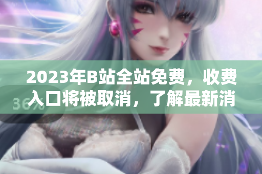 2023年B站全站免费，收费入口将被取消，了解最新消息。