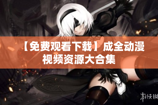 【免费观看下载】成全动漫视频资源大合集