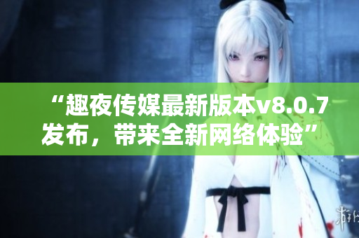 “趣夜传媒最新版本v8.0.7发布，带来全新网络体验”
