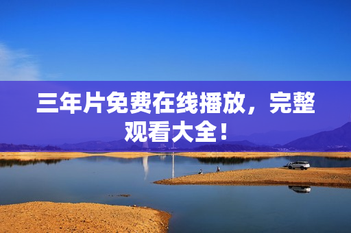 三年片免费在线播放，完整观看大全！