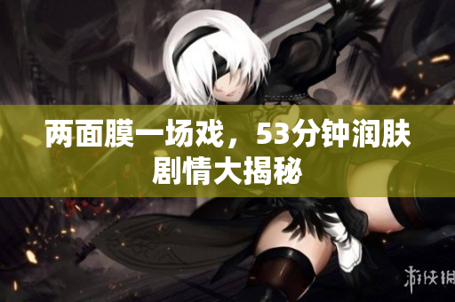 两面膜一场戏，53分钟润肤剧情大揭秘