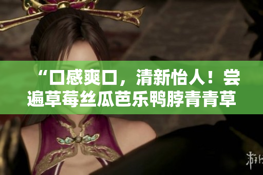 “口感爽口，清新怡人！尝遍草莓丝瓜芭乐鸭脖青青草绿巨人”