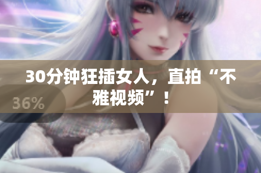 30分钟狂插女人，直拍“不雅视频”！