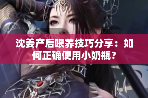 沈姜产后喂养技巧分享：如何正确使用小奶瓶？