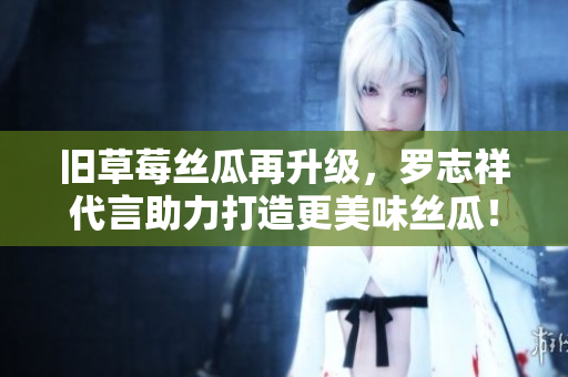旧草莓丝瓜再升级，罗志祥代言助力打造更美味丝瓜！
