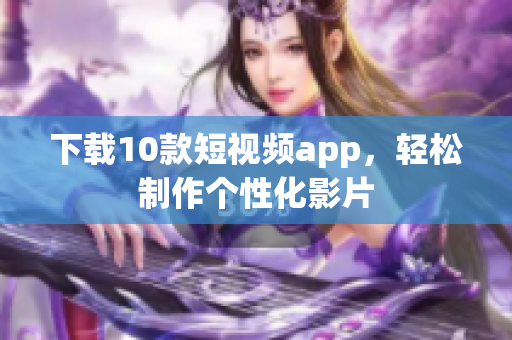 下载10款短视频app，轻松制作个性化影片