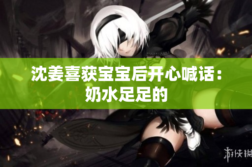 沈姜喜获宝宝后开心喊话：奶水足足的