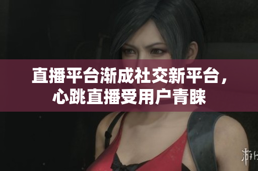 直播平台渐成社交新平台，心跳直播受用户青睐