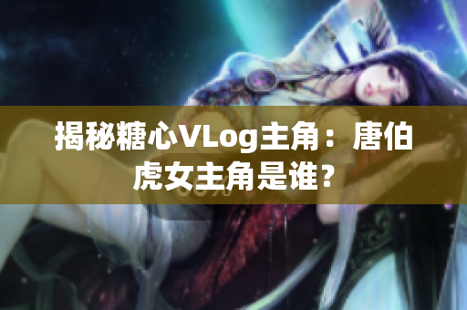 揭秘糖心VLog主角：唐伯虎女主角是谁？