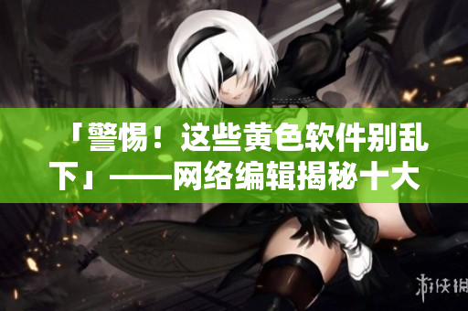 「警惕！这些黄色软件别乱下」——网络编辑揭秘十大淫秽色情软件