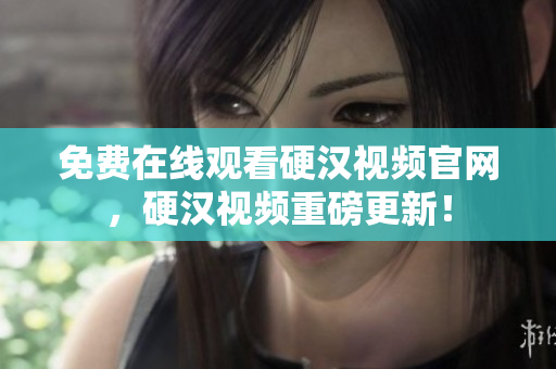 免费在线观看硬汉视频官网，硬汉视频重磅更新！