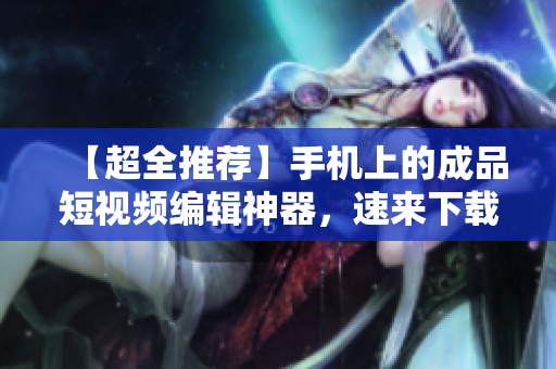 【超全推荐】手机上的成品短视频编辑神器，速来下载！