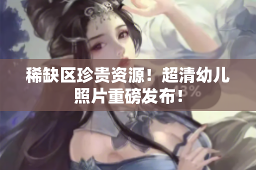 稀缺区珍贵资源！超清幼儿照片重磅发布！