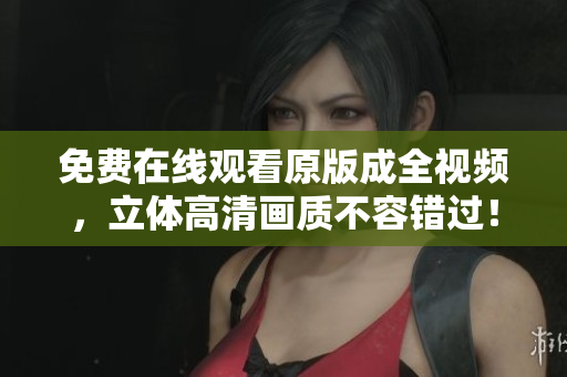 免费在线观看原版成全视频，立体高清画质不容错过！
