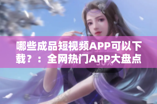 哪些成品短视频APP可以下载？：全网热门APP大盘点