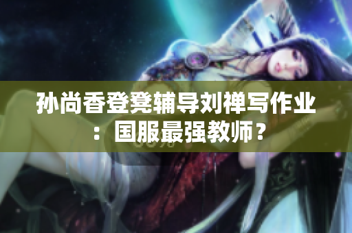 孙尚香登凳辅导刘禅写作业：国服最强教师？