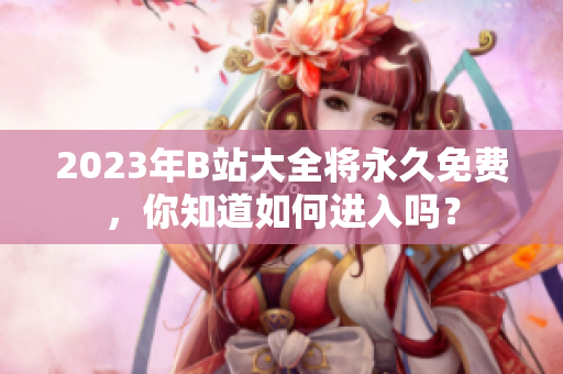 2023年B站大全将永久免费，你知道如何进入吗？