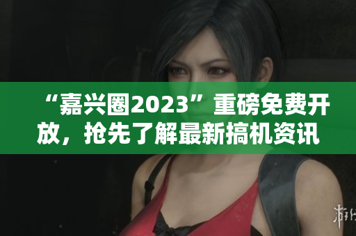 “嘉兴圈2023”重磅免费开放，抢先了解最新搞机资讯！