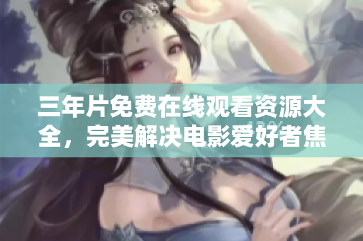 三年片免费在线观看资源大全，完美解决电影爱好者焦虑！