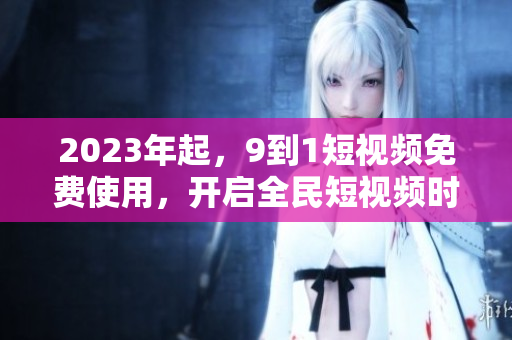 2023年起，9到1短视频免费使用，开启全民短视频时代
