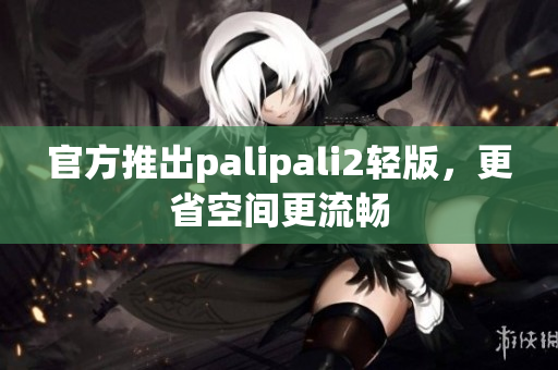 官方推出palipali2轻版，更省空间更流畅