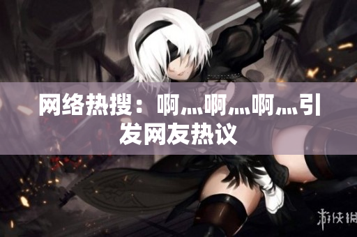 网络热搜：啊灬啊灬啊灬引发网友热议