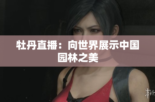 牡丹直播：向世界展示中国园林之美