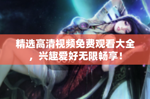 精选高清视频免费观看大全，兴趣爱好无限畅享！