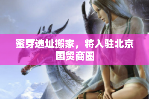 蜜芽选址搬家，将入驻北京国贸商圈