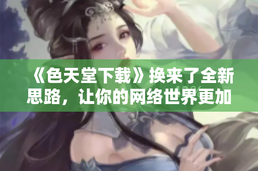《色天堂下载》换来了全新思路，让你的网络世界更加丰富生动