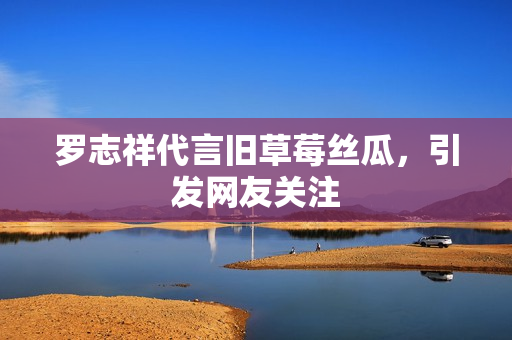 罗志祥代言旧草莓丝瓜，引发网友关注