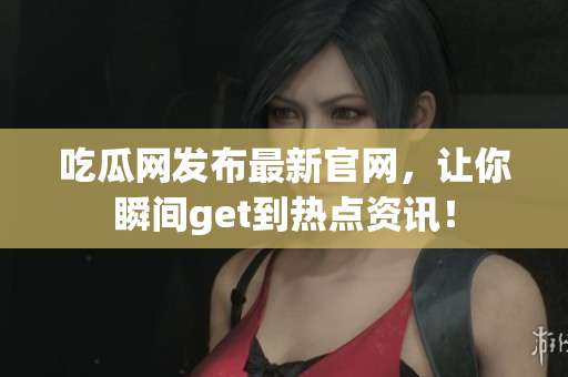 吃瓜网发布最新官网，让你瞬间get到热点资讯！