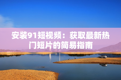 安装9 1短视频：获取最新热门短片的简易指南