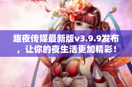 趣夜传媒最新版v3.9.9发布，让你的夜生活更加精彩！